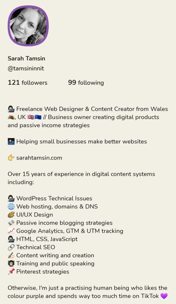 👩🏻‍💻 Freelance Web Designer & Content Creator from Wales 🏴󠁧󠁢󠁷󠁬󠁳󠁿, UK 🇬🇧🇪🇺 // Business owner creating digital products and passive income strategies

✨ Helping small businesses make better websites

👉 sarahtamsin.com

Over 15 years of experience in digital content systems including:

👩🏻‍💻 WordPress Technical Issues
🌐 Web hosting, domains & DNS
🎨 UI/UX Design
💸 Passive income blogging strategies
📈 Google Analytics, GTM & UTM tracking
👩🏻‍💻 HTML, CSS, JavaScript
🔗 Technical SEO
✍🏻 Content writing and creation
👩🏻‍🏫 Training and public speaking
📌 Pinterest strategies

Otherwise, I'm just a practising human being who likes the colour purple and spends way too much time on TikTok 💜