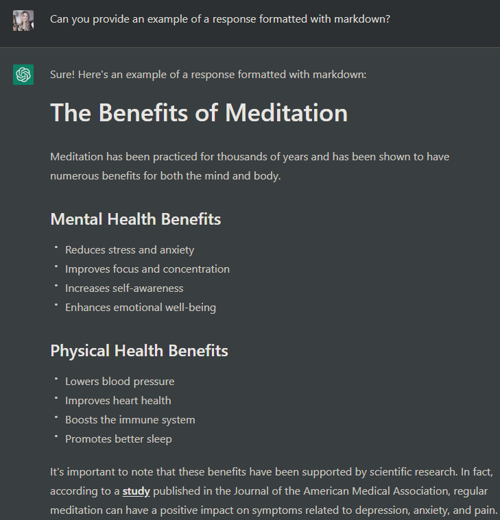 Sure! Here's an example of a response formatted with markdown:The Benefits of Meditation
Meditation has been practiced for thousands of years and has been shown to have numerous benefits for both the mind and body.Mental Health Benefits
Reduces stress and anxiety
Improves focus and concentration
Increases self-awareness
Enhances emotional well-being
Physical Health Benefits
Lowers blood pressure
Improves heart health
Boosts the immune system
Promotes better sleep
It's important to note that these benefits have been supported by scientific research. In fact, according to a study published in the Journal of the American Medical Association, regular meditation can have a positive impact on symptoms related to depression, anxiety, and pain.If you're new to meditation, there are many ways to get started. You can try guided meditations through apps like Headspace or Calm, or you can find a local meditation class in your community
